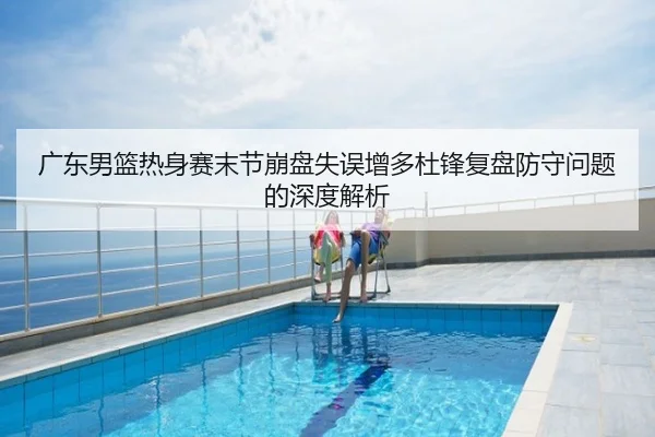 广东男篮热身赛末节崩盘失误增多杜锋复盘防守问题的深度解析