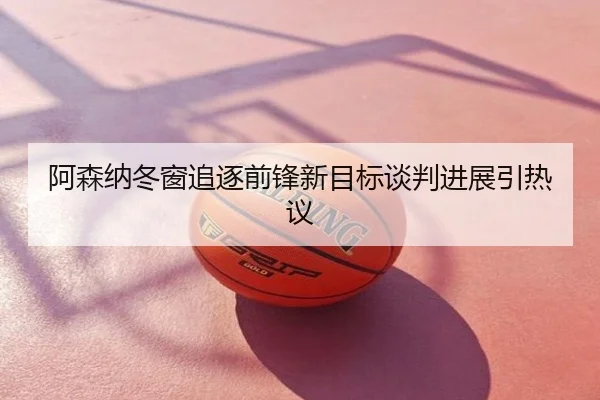 阿森纳冬窗追逐前锋新目标谈判进展引热议