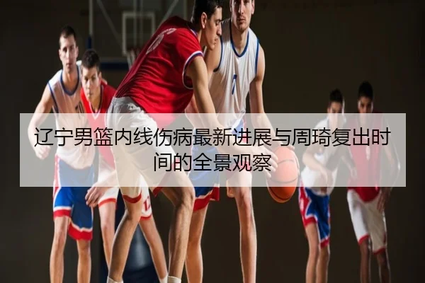 辽宁男篮内线伤病最新进展与周琦复出时间的全景观察